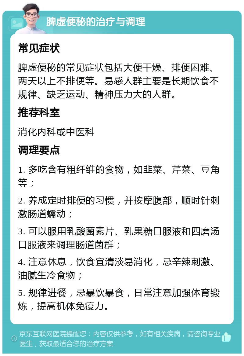 脾虚便秘的治疗与调理 常见症状 脾虚便秘的常见症状包括大便干燥、排便困难、两天以上不排便等。易感人群主要是长期饮食不规律、缺乏运动、精神压力大的人群。 推荐科室 消化内科或中医科 调理要点 1. 多吃含有粗纤维的食物，如韭菜、芹菜、豆角等； 2. 养成定时排便的习惯，并按摩腹部，顺时针刺激肠道蠕动； 3. 可以服用乳酸菌素片、乳果糖口服液和四磨汤口服液来调理肠道菌群； 4. 注意休息，饮食宜清淡易消化，忌辛辣刺激、油腻生冷食物； 5. 规律进餐，忌暴饮暴食，日常注意加强体育锻炼，提高机体免疫力。