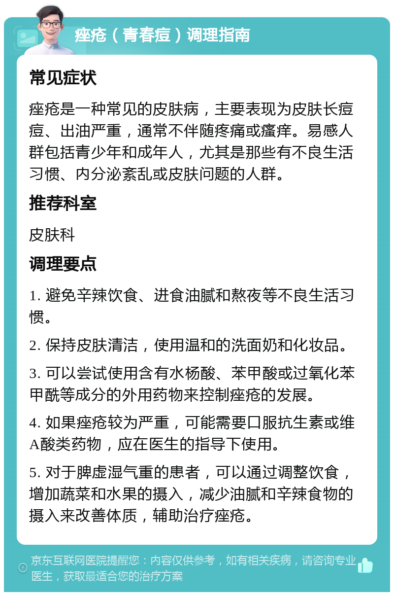 痤疮（青春痘）调理指南 常见症状 痤疮是一种常见的皮肤病，主要表现为皮肤长痘痘、出油严重，通常不伴随疼痛或瘙痒。易感人群包括青少年和成年人，尤其是那些有不良生活习惯、内分泌紊乱或皮肤问题的人群。 推荐科室 皮肤科 调理要点 1. 避免辛辣饮食、进食油腻和熬夜等不良生活习惯。 2. 保持皮肤清洁，使用温和的洗面奶和化妆品。 3. 可以尝试使用含有水杨酸、苯甲酸或过氧化苯甲酰等成分的外用药物来控制痤疮的发展。 4. 如果痤疮较为严重，可能需要口服抗生素或维A酸类药物，应在医生的指导下使用。 5. 对于脾虚湿气重的患者，可以通过调整饮食，增加蔬菜和水果的摄入，减少油腻和辛辣食物的摄入来改善体质，辅助治疗痤疮。