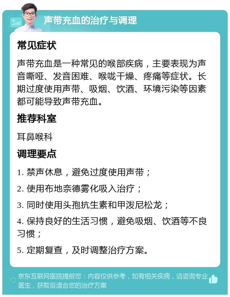 声带充血的治疗与调理 常见症状 声带充血是一种常见的喉部疾病，主要表现为声音嘶哑、发音困难、喉咙干燥、疼痛等症状。长期过度使用声带、吸烟、饮酒、环境污染等因素都可能导致声带充血。 推荐科室 耳鼻喉科 调理要点 1. 禁声休息，避免过度使用声带； 2. 使用布地奈德雾化吸入治疗； 3. 同时使用头孢抗生素和甲泼尼松龙； 4. 保持良好的生活习惯，避免吸烟、饮酒等不良习惯； 5. 定期复查，及时调整治疗方案。