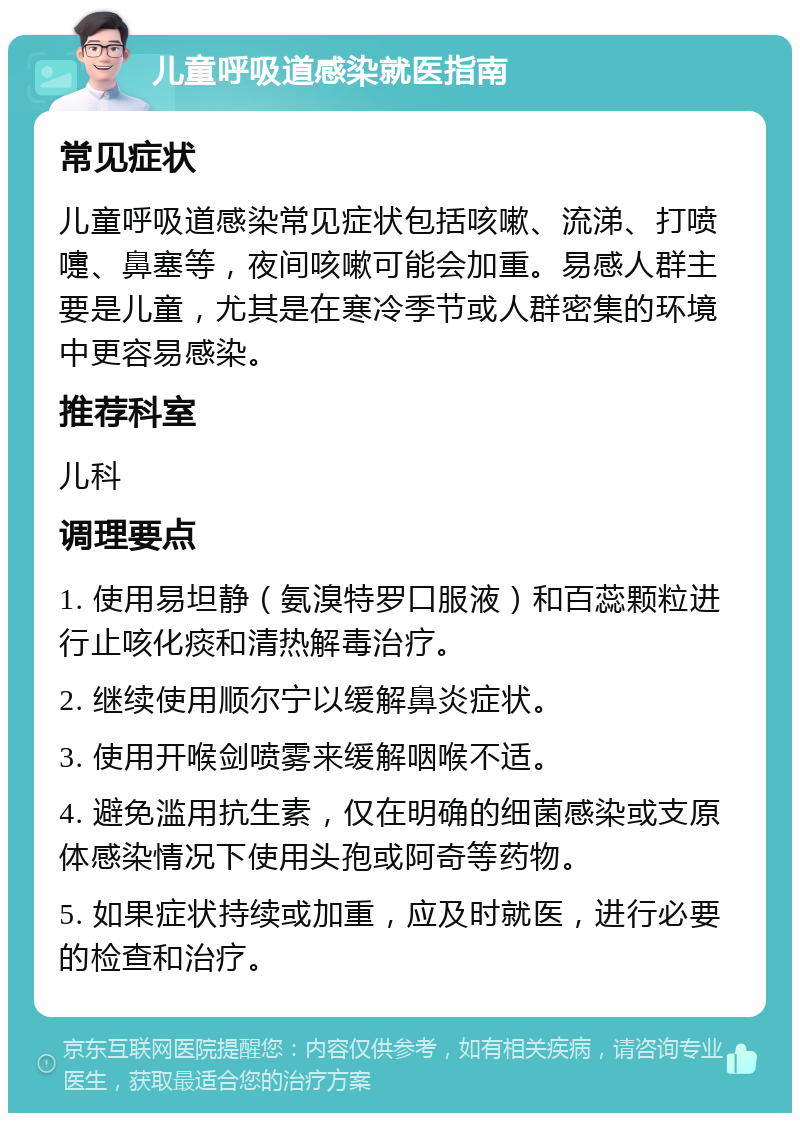 儿童呼吸道感染就医指南 常见症状 儿童呼吸道感染常见症状包括咳嗽、流涕、打喷嚏、鼻塞等，夜间咳嗽可能会加重。易感人群主要是儿童，尤其是在寒冷季节或人群密集的环境中更容易感染。 推荐科室 儿科 调理要点 1. 使用易坦静（氨溴特罗口服液）和百蕊颗粒进行止咳化痰和清热解毒治疗。 2. 继续使用顺尔宁以缓解鼻炎症状。 3. 使用开喉剑喷雾来缓解咽喉不适。 4. 避免滥用抗生素，仅在明确的细菌感染或支原体感染情况下使用头孢或阿奇等药物。 5. 如果症状持续或加重，应及时就医，进行必要的检查和治疗。