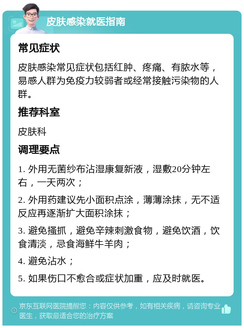 皮肤感染就医指南 常见症状 皮肤感染常见症状包括红肿、疼痛、有脓水等，易感人群为免疫力较弱者或经常接触污染物的人群。 推荐科室 皮肤科 调理要点 1. 外用无菌纱布沾湿康复新液，湿敷20分钟左右，一天两次； 2. 外用药建议先小面积点涂，薄薄涂抹，无不适反应再逐渐扩大面积涂抹； 3. 避免搔抓，避免辛辣刺激食物，避免饮酒，饮食清淡，忌食海鲜牛羊肉； 4. 避免沾水； 5. 如果伤口不愈合或症状加重，应及时就医。