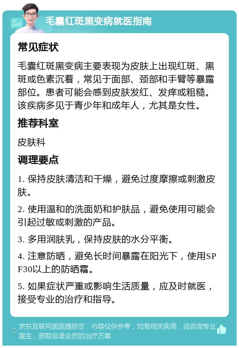 毛囊红斑黑变病就医指南 常见症状 毛囊红斑黑变病主要表现为皮肤上出现红斑、黑斑或色素沉着，常见于面部、颈部和手臂等暴露部位。患者可能会感到皮肤发红、发痒或粗糙。该疾病多见于青少年和成年人，尤其是女性。 推荐科室 皮肤科 调理要点 1. 保持皮肤清洁和干燥，避免过度摩擦或刺激皮肤。 2. 使用温和的洗面奶和护肤品，避免使用可能会引起过敏或刺激的产品。 3. 多用润肤乳，保持皮肤的水分平衡。 4. 注意防晒，避免长时间暴露在阳光下，使用SPF30以上的防晒霜。 5. 如果症状严重或影响生活质量，应及时就医，接受专业的治疗和指导。