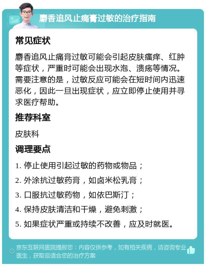 麝香追风止痛膏过敏的治疗指南 常见症状 麝香追风止痛膏过敏可能会引起皮肤瘙痒、红肿等症状，严重时可能会出现水泡、溃疡等情况。需要注意的是，过敏反应可能会在短时间内迅速恶化，因此一旦出现症状，应立即停止使用并寻求医疗帮助。 推荐科室 皮肤科 调理要点 1. 停止使用引起过敏的药物或物品； 2. 外涂抗过敏药膏，如卤米松乳膏； 3. 口服抗过敏药物，如依巴斯汀； 4. 保持皮肤清洁和干燥，避免刺激； 5. 如果症状严重或持续不改善，应及时就医。