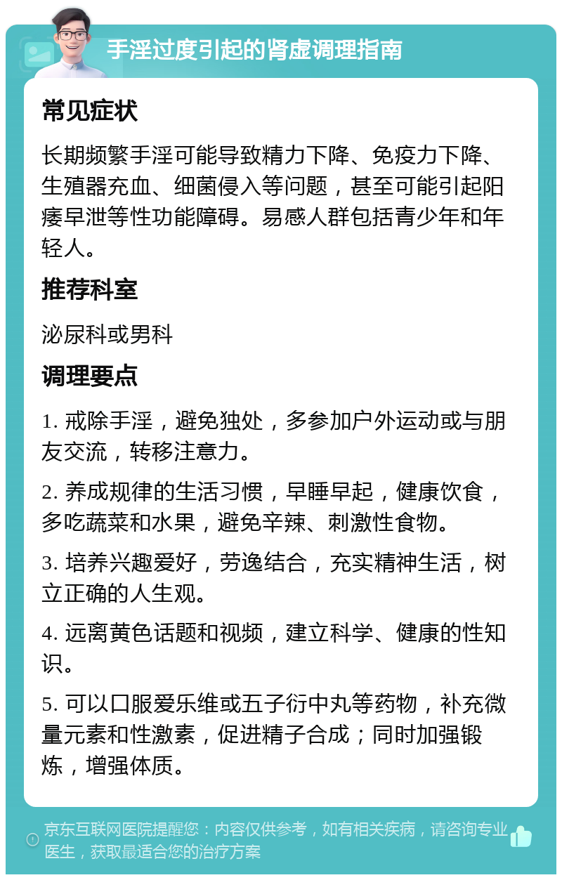 手淫过度引起的肾虚调理指南 常见症状 长期频繁手淫可能导致精力下降、免疫力下降、生殖器充血、细菌侵入等问题，甚至可能引起阳痿早泄等性功能障碍。易感人群包括青少年和年轻人。 推荐科室 泌尿科或男科 调理要点 1. 戒除手淫，避免独处，多参加户外运动或与朋友交流，转移注意力。 2. 养成规律的生活习惯，早睡早起，健康饮食，多吃蔬菜和水果，避免辛辣、刺激性食物。 3. 培养兴趣爱好，劳逸结合，充实精神生活，树立正确的人生观。 4. 远离黄色话题和视频，建立科学、健康的性知识。 5. 可以口服爱乐维或五子衍中丸等药物，补充微量元素和性激素，促进精子合成；同时加强锻炼，增强体质。