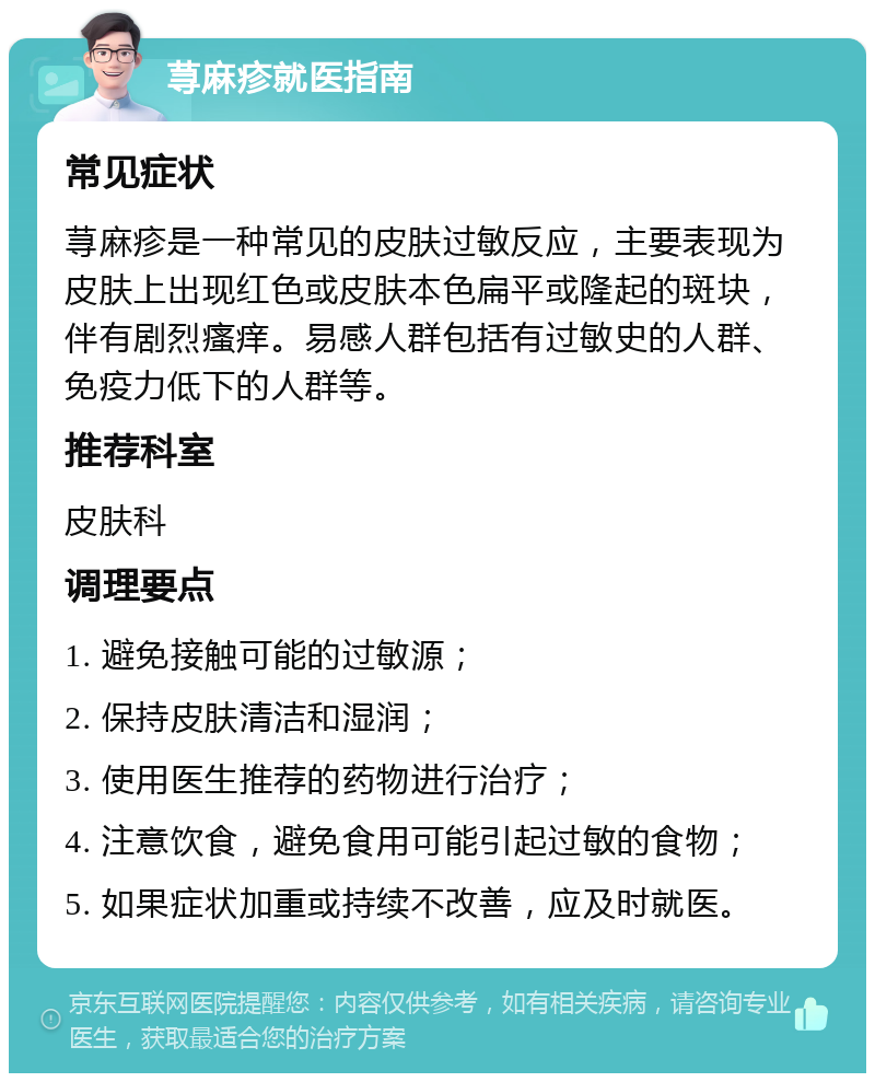 荨麻疹就医指南 常见症状 荨麻疹是一种常见的皮肤过敏反应，主要表现为皮肤上出现红色或皮肤本色扁平或隆起的斑块，伴有剧烈瘙痒。易感人群包括有过敏史的人群、免疫力低下的人群等。 推荐科室 皮肤科 调理要点 1. 避免接触可能的过敏源； 2. 保持皮肤清洁和湿润； 3. 使用医生推荐的药物进行治疗； 4. 注意饮食，避免食用可能引起过敏的食物； 5. 如果症状加重或持续不改善，应及时就医。