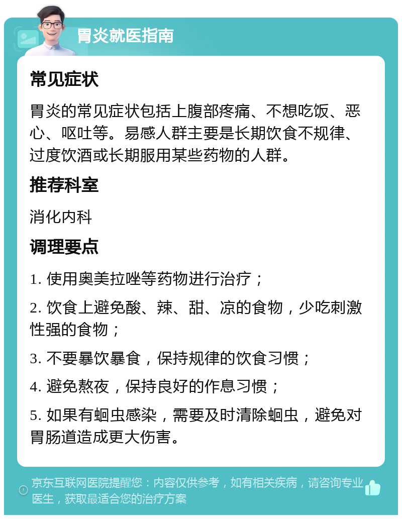 胃炎就医指南 常见症状 胃炎的常见症状包括上腹部疼痛、不想吃饭、恶心、呕吐等。易感人群主要是长期饮食不规律、过度饮酒或长期服用某些药物的人群。 推荐科室 消化内科 调理要点 1. 使用奥美拉唑等药物进行治疗； 2. 饮食上避免酸、辣、甜、凉的食物，少吃刺激性强的食物； 3. 不要暴饮暴食，保持规律的饮食习惯； 4. 避免熬夜，保持良好的作息习惯； 5. 如果有蛔虫感染，需要及时清除蛔虫，避免对胃肠道造成更大伤害。