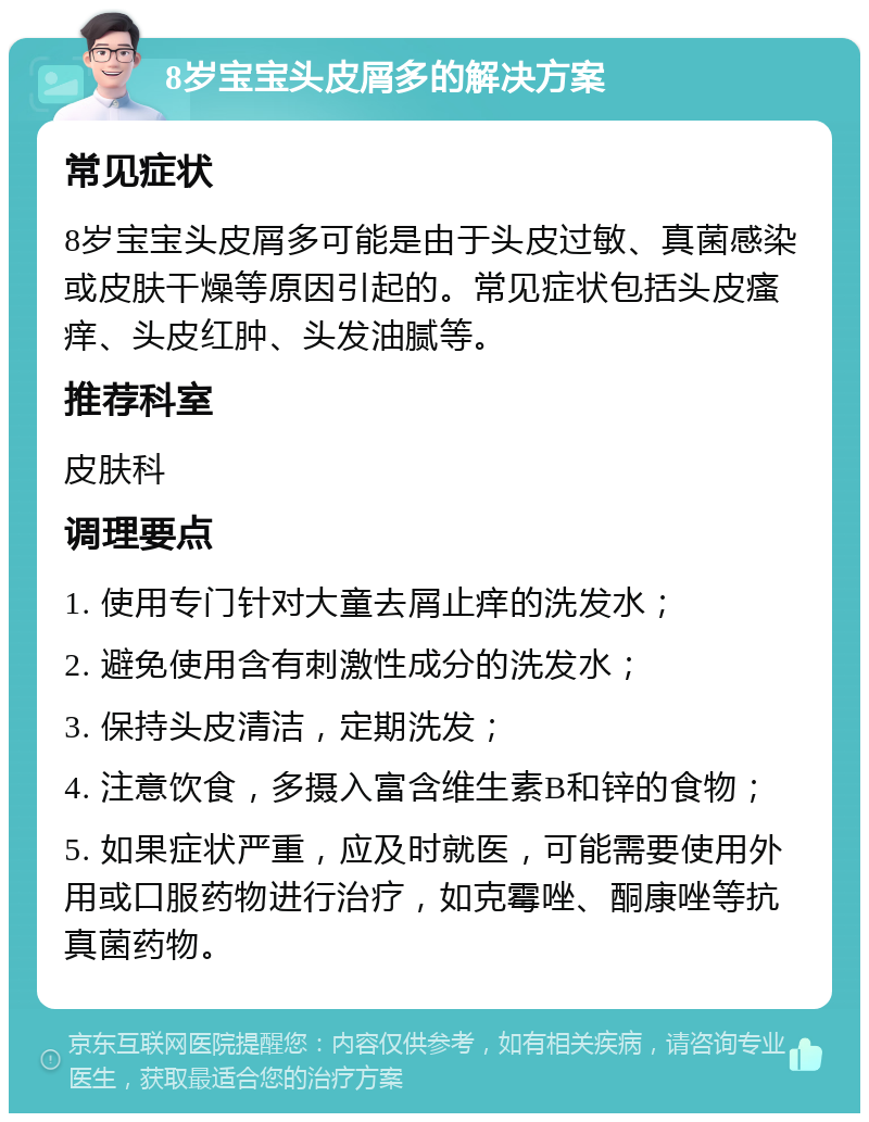 8岁宝宝头皮屑多的解决方案 常见症状 8岁宝宝头皮屑多可能是由于头皮过敏、真菌感染或皮肤干燥等原因引起的。常见症状包括头皮瘙痒、头皮红肿、头发油腻等。 推荐科室 皮肤科 调理要点 1. 使用专门针对大童去屑止痒的洗发水； 2. 避免使用含有刺激性成分的洗发水； 3. 保持头皮清洁，定期洗发； 4. 注意饮食，多摄入富含维生素B和锌的食物； 5. 如果症状严重，应及时就医，可能需要使用外用或口服药物进行治疗，如克霉唑、酮康唑等抗真菌药物。