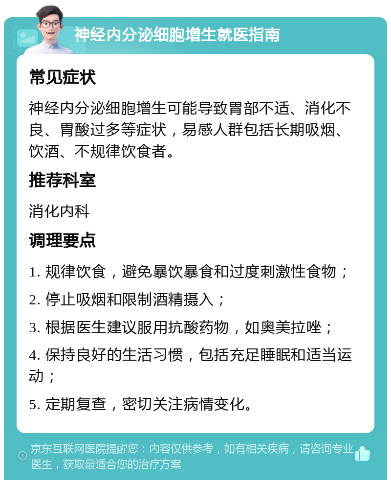 神经内分泌细胞增生就医指南 常见症状 神经内分泌细胞增生可能导致胃部不适、消化不良、胃酸过多等症状，易感人群包括长期吸烟、饮酒、不规律饮食者。 推荐科室 消化内科 调理要点 1. 规律饮食，避免暴饮暴食和过度刺激性食物； 2. 停止吸烟和限制酒精摄入； 3. 根据医生建议服用抗酸药物，如奥美拉唑； 4. 保持良好的生活习惯，包括充足睡眠和适当运动； 5. 定期复查，密切关注病情变化。