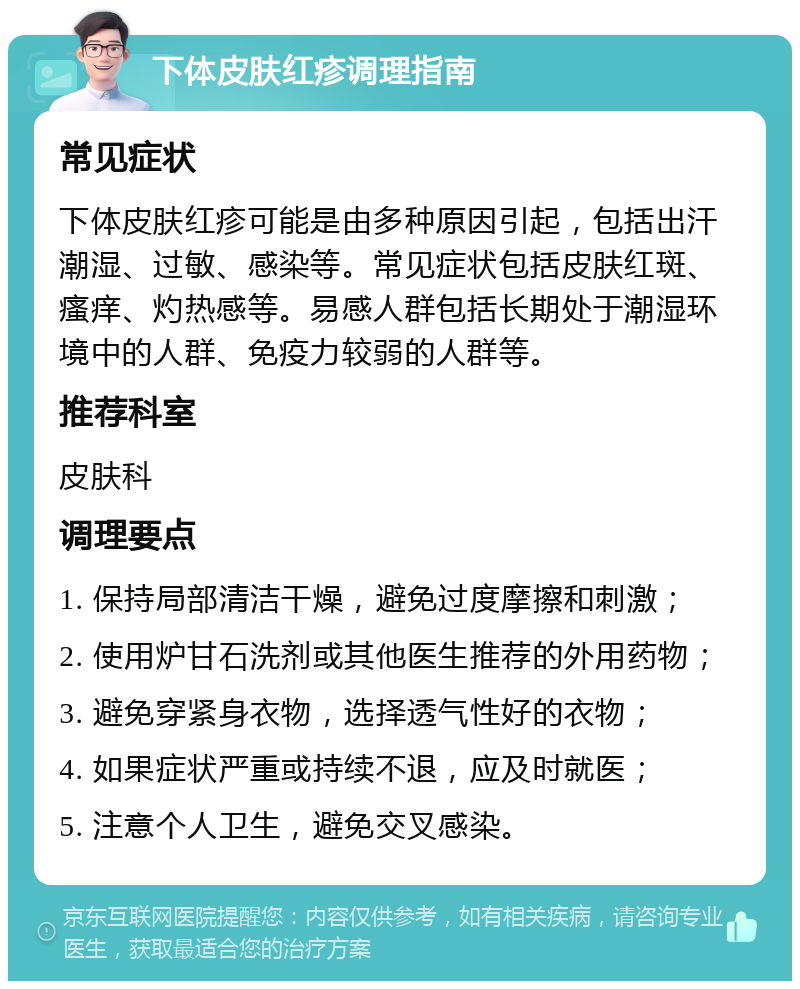 下体皮肤红疹调理指南 常见症状 下体皮肤红疹可能是由多种原因引起，包括出汗潮湿、过敏、感染等。常见症状包括皮肤红斑、瘙痒、灼热感等。易感人群包括长期处于潮湿环境中的人群、免疫力较弱的人群等。 推荐科室 皮肤科 调理要点 1. 保持局部清洁干燥，避免过度摩擦和刺激； 2. 使用炉甘石洗剂或其他医生推荐的外用药物； 3. 避免穿紧身衣物，选择透气性好的衣物； 4. 如果症状严重或持续不退，应及时就医； 5. 注意个人卫生，避免交叉感染。