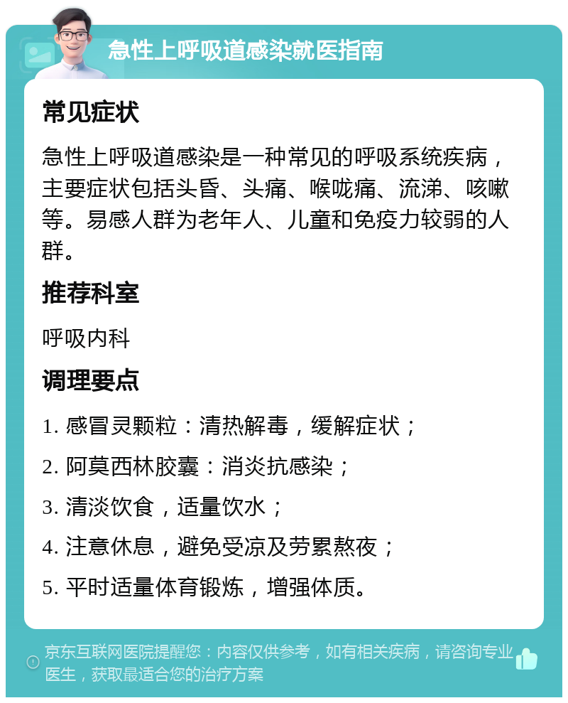 急性上呼吸道感染就医指南 常见症状 急性上呼吸道感染是一种常见的呼吸系统疾病，主要症状包括头昏、头痛、喉咙痛、流涕、咳嗽等。易感人群为老年人、儿童和免疫力较弱的人群。 推荐科室 呼吸内科 调理要点 1. 感冒灵颗粒：清热解毒，缓解症状； 2. 阿莫西林胶囊：消炎抗感染； 3. 清淡饮食，适量饮水； 4. 注意休息，避免受凉及劳累熬夜； 5. 平时适量体育锻炼，增强体质。