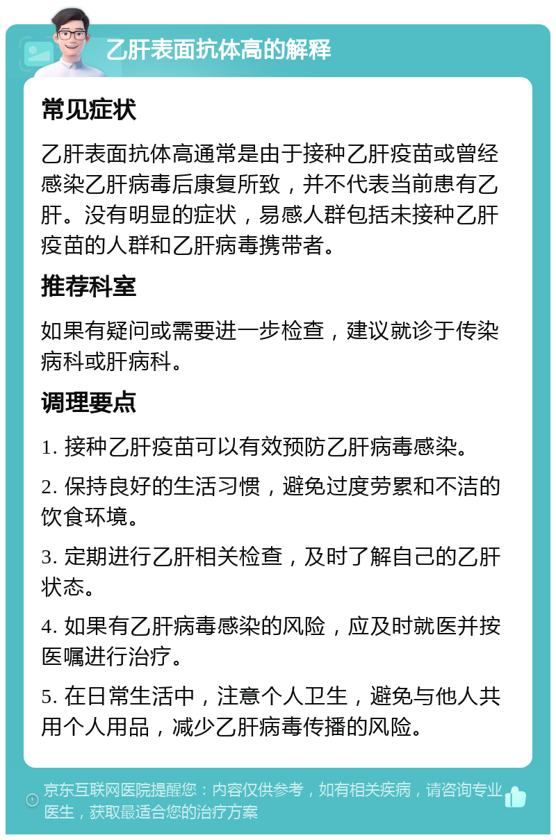 乙肝表面抗体高的解释 常见症状 乙肝表面抗体高通常是由于接种乙肝疫苗或曾经感染乙肝病毒后康复所致，并不代表当前患有乙肝。没有明显的症状，易感人群包括未接种乙肝疫苗的人群和乙肝病毒携带者。 推荐科室 如果有疑问或需要进一步检查，建议就诊于传染病科或肝病科。 调理要点 1. 接种乙肝疫苗可以有效预防乙肝病毒感染。 2. 保持良好的生活习惯，避免过度劳累和不洁的饮食环境。 3. 定期进行乙肝相关检查，及时了解自己的乙肝状态。 4. 如果有乙肝病毒感染的风险，应及时就医并按医嘱进行治疗。 5. 在日常生活中，注意个人卫生，避免与他人共用个人用品，减少乙肝病毒传播的风险。