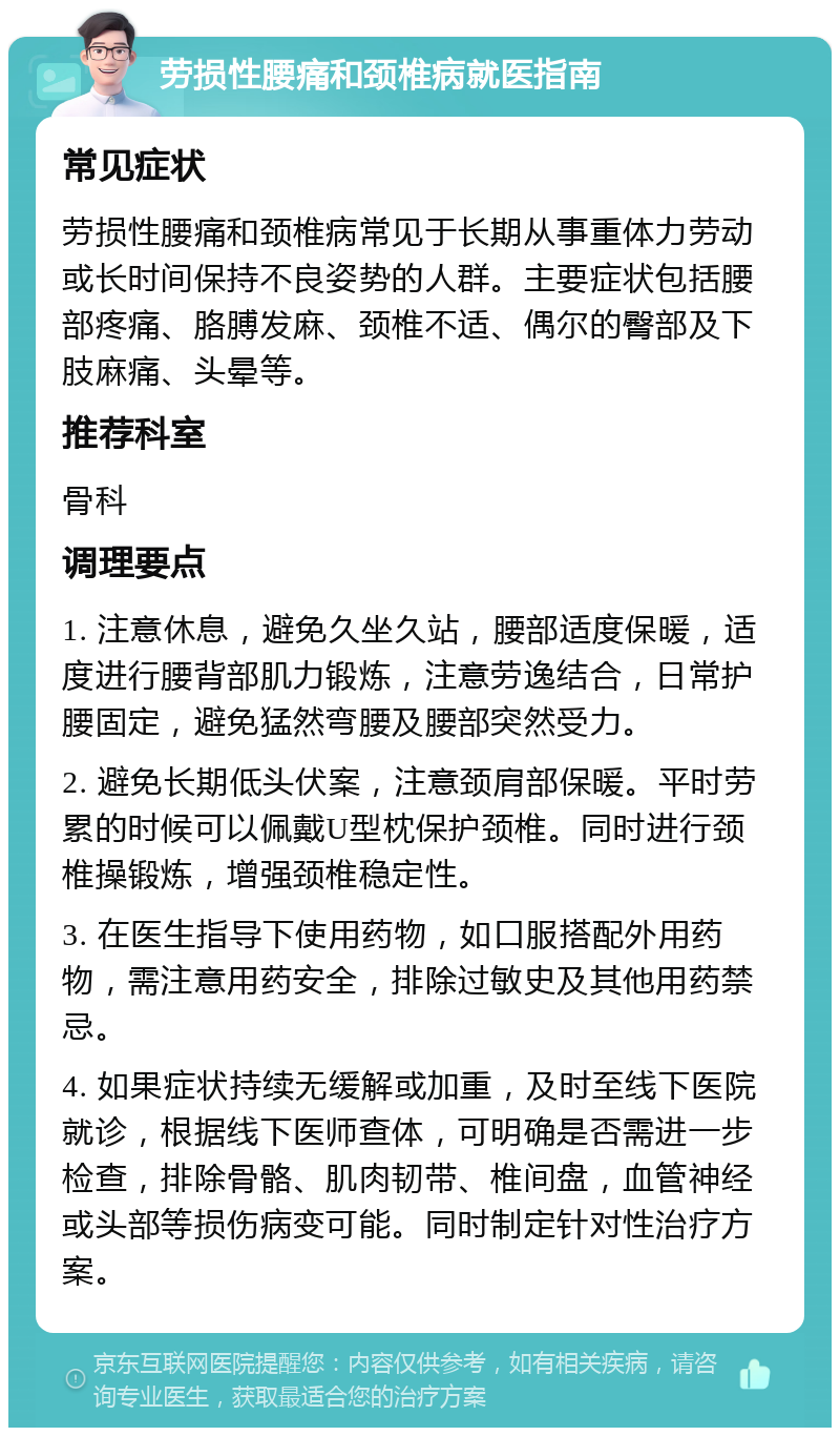 劳损性腰痛和颈椎病就医指南 常见症状 劳损性腰痛和颈椎病常见于长期从事重体力劳动或长时间保持不良姿势的人群。主要症状包括腰部疼痛、胳膊发麻、颈椎不适、偶尔的臀部及下肢麻痛、头晕等。 推荐科室 骨科 调理要点 1. 注意休息，避免久坐久站，腰部适度保暖，适度进行腰背部肌力锻炼，注意劳逸结合，日常护腰固定，避免猛然弯腰及腰部突然受力。 2. 避免长期低头伏案，注意颈肩部保暖。平时劳累的时候可以佩戴U型枕保护颈椎。同时进行颈椎操锻炼，增强颈椎稳定性。 3. 在医生指导下使用药物，如口服搭配外用药物，需注意用药安全，排除过敏史及其他用药禁忌。 4. 如果症状持续无缓解或加重，及时至线下医院就诊，根据线下医师查体，可明确是否需进一步检查，排除骨骼、肌肉韧带、椎间盘，血管神经或头部等损伤病变可能。同时制定针对性治疗方案。