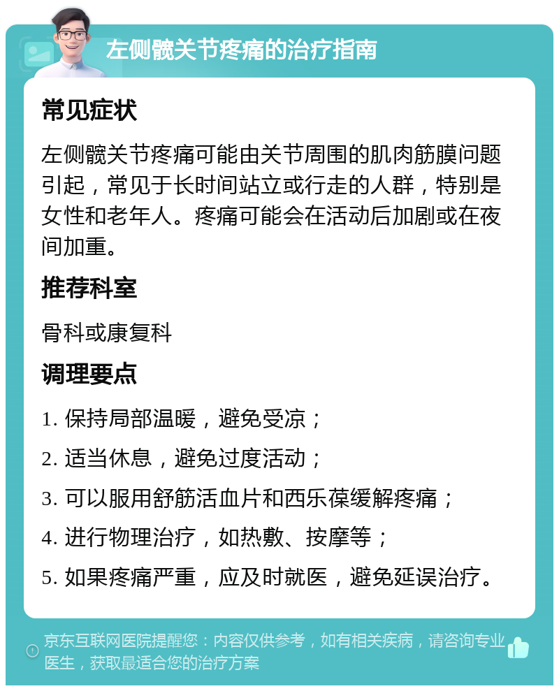 左侧髋关节疼痛的治疗指南 常见症状 左侧髋关节疼痛可能由关节周围的肌肉筋膜问题引起，常见于长时间站立或行走的人群，特别是女性和老年人。疼痛可能会在活动后加剧或在夜间加重。 推荐科室 骨科或康复科 调理要点 1. 保持局部温暖，避免受凉； 2. 适当休息，避免过度活动； 3. 可以服用舒筋活血片和西乐葆缓解疼痛； 4. 进行物理治疗，如热敷、按摩等； 5. 如果疼痛严重，应及时就医，避免延误治疗。