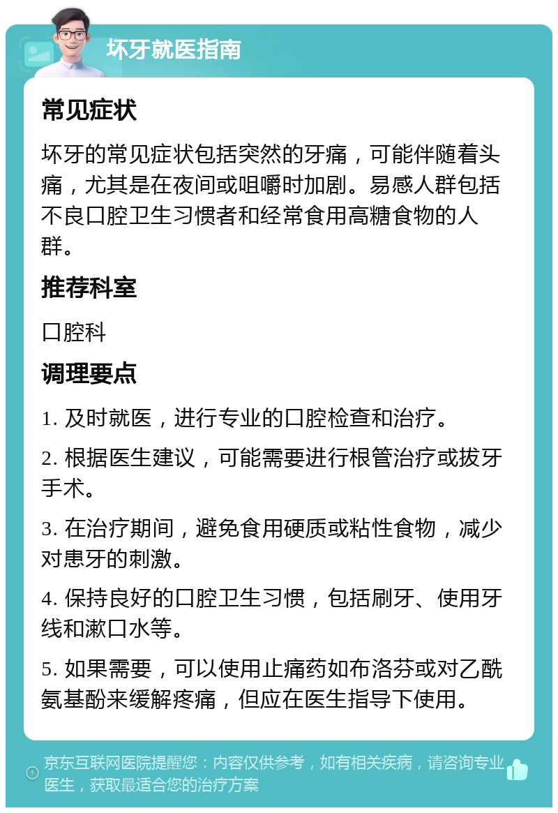 坏牙就医指南 常见症状 坏牙的常见症状包括突然的牙痛，可能伴随着头痛，尤其是在夜间或咀嚼时加剧。易感人群包括不良口腔卫生习惯者和经常食用高糖食物的人群。 推荐科室 口腔科 调理要点 1. 及时就医，进行专业的口腔检查和治疗。 2. 根据医生建议，可能需要进行根管治疗或拔牙手术。 3. 在治疗期间，避免食用硬质或粘性食物，减少对患牙的刺激。 4. 保持良好的口腔卫生习惯，包括刷牙、使用牙线和漱口水等。 5. 如果需要，可以使用止痛药如布洛芬或对乙酰氨基酚来缓解疼痛，但应在医生指导下使用。