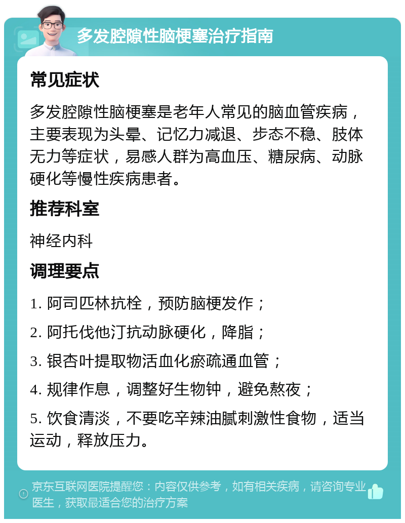 多发腔隙性脑梗塞治疗指南 常见症状 多发腔隙性脑梗塞是老年人常见的脑血管疾病，主要表现为头晕、记忆力减退、步态不稳、肢体无力等症状，易感人群为高血压、糖尿病、动脉硬化等慢性疾病患者。 推荐科室 神经内科 调理要点 1. 阿司匹林抗栓，预防脑梗发作； 2. 阿托伐他汀抗动脉硬化，降脂； 3. 银杏叶提取物活血化瘀疏通血管； 4. 规律作息，调整好生物钟，避免熬夜； 5. 饮食清淡，不要吃辛辣油腻刺激性食物，适当运动，释放压力。