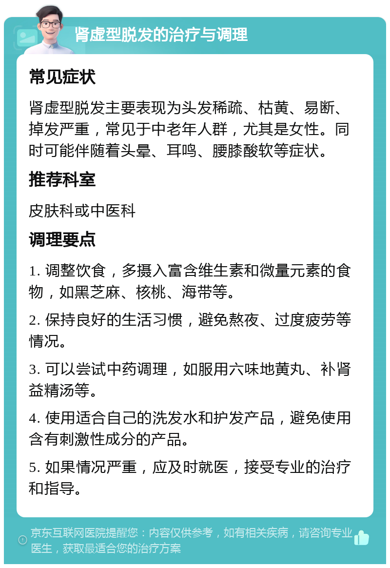 肾虚型脱发的治疗与调理 常见症状 肾虚型脱发主要表现为头发稀疏、枯黄、易断、掉发严重，常见于中老年人群，尤其是女性。同时可能伴随着头晕、耳鸣、腰膝酸软等症状。 推荐科室 皮肤科或中医科 调理要点 1. 调整饮食，多摄入富含维生素和微量元素的食物，如黑芝麻、核桃、海带等。 2. 保持良好的生活习惯，避免熬夜、过度疲劳等情况。 3. 可以尝试中药调理，如服用六味地黄丸、补肾益精汤等。 4. 使用适合自己的洗发水和护发产品，避免使用含有刺激性成分的产品。 5. 如果情况严重，应及时就医，接受专业的治疗和指导。