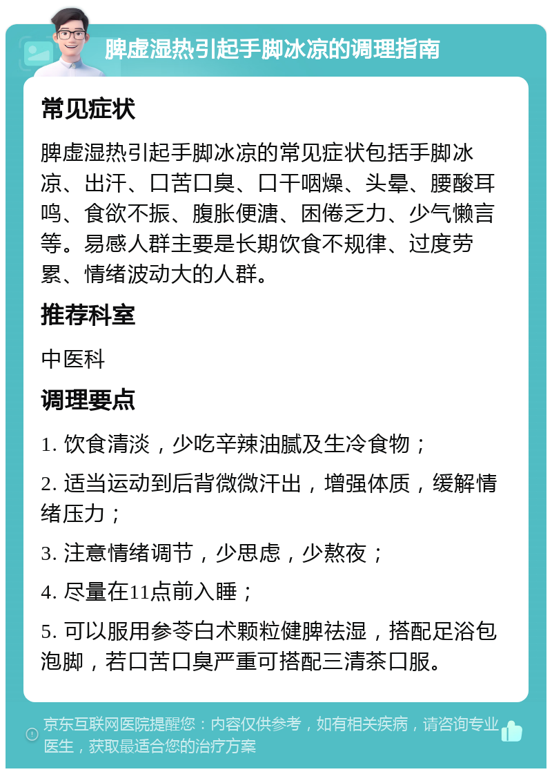 脾虚湿热引起手脚冰凉的调理指南 常见症状 脾虚湿热引起手脚冰凉的常见症状包括手脚冰凉、出汗、口苦口臭、口干咽燥、头晕、腰酸耳鸣、食欲不振、腹胀便溏、困倦乏力、少气懒言等。易感人群主要是长期饮食不规律、过度劳累、情绪波动大的人群。 推荐科室 中医科 调理要点 1. 饮食清淡，少吃辛辣油腻及生冷食物； 2. 适当运动到后背微微汗出，增强体质，缓解情绪压力； 3. 注意情绪调节，少思虑，少熬夜； 4. 尽量在11点前入睡； 5. 可以服用参苓白术颗粒健脾祛湿，搭配足浴包泡脚，若口苦口臭严重可搭配三清茶口服。