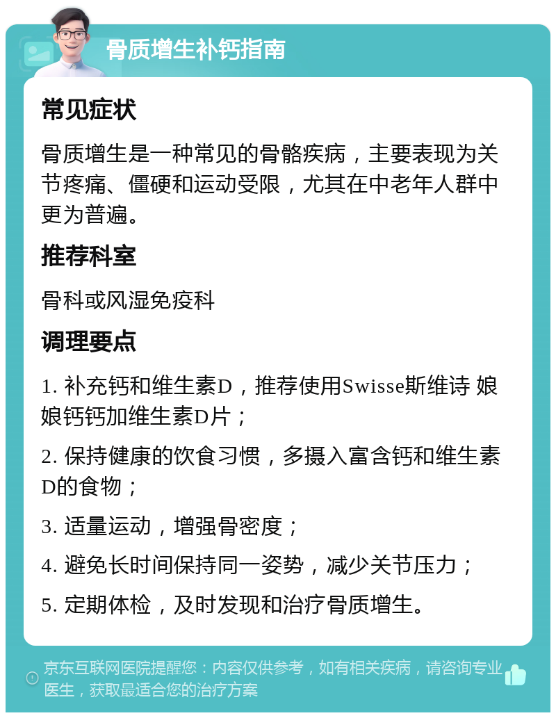 骨质增生补钙指南 常见症状 骨质增生是一种常见的骨骼疾病，主要表现为关节疼痛、僵硬和运动受限，尤其在中老年人群中更为普遍。 推荐科室 骨科或风湿免疫科 调理要点 1. 补充钙和维生素D，推荐使用Swisse斯维诗 娘娘钙钙加维生素D片； 2. 保持健康的饮食习惯，多摄入富含钙和维生素D的食物； 3. 适量运动，增强骨密度； 4. 避免长时间保持同一姿势，减少关节压力； 5. 定期体检，及时发现和治疗骨质增生。