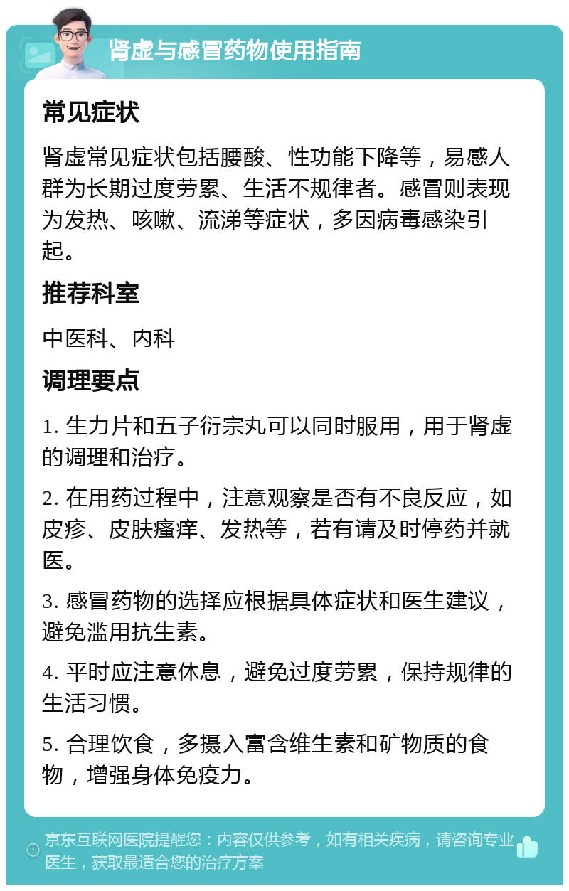 肾虚与感冒药物使用指南 常见症状 肾虚常见症状包括腰酸、性功能下降等，易感人群为长期过度劳累、生活不规律者。感冒则表现为发热、咳嗽、流涕等症状，多因病毒感染引起。 推荐科室 中医科、内科 调理要点 1. 生力片和五子衍宗丸可以同时服用，用于肾虚的调理和治疗。 2. 在用药过程中，注意观察是否有不良反应，如皮疹、皮肤瘙痒、发热等，若有请及时停药并就医。 3. 感冒药物的选择应根据具体症状和医生建议，避免滥用抗生素。 4. 平时应注意休息，避免过度劳累，保持规律的生活习惯。 5. 合理饮食，多摄入富含维生素和矿物质的食物，增强身体免疫力。