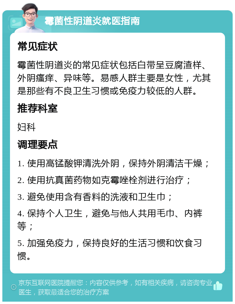 霉菌性阴道炎就医指南 常见症状 霉菌性阴道炎的常见症状包括白带呈豆腐渣样、外阴瘙痒、异味等。易感人群主要是女性，尤其是那些有不良卫生习惯或免疫力较低的人群。 推荐科室 妇科 调理要点 1. 使用高锰酸钾清洗外阴，保持外阴清洁干燥； 2. 使用抗真菌药物如克霉唑栓剂进行治疗； 3. 避免使用含有香料的洗液和卫生巾； 4. 保持个人卫生，避免与他人共用毛巾、内裤等； 5. 加强免疫力，保持良好的生活习惯和饮食习惯。