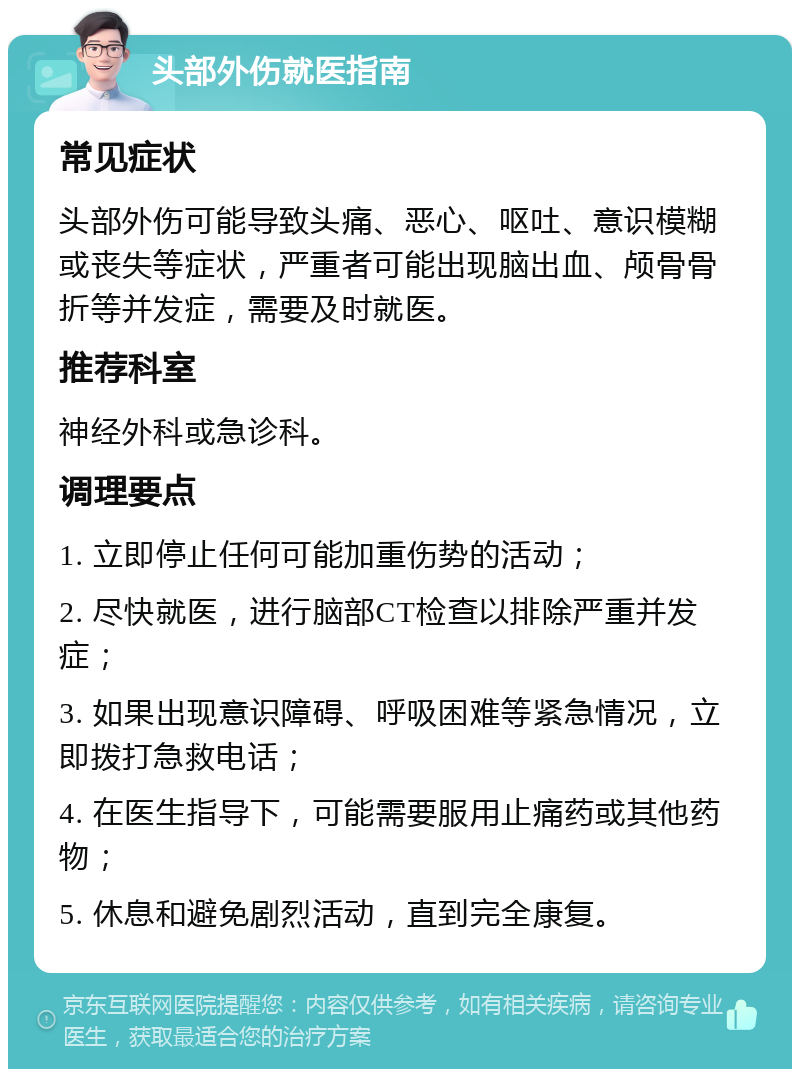 头部外伤就医指南 常见症状 头部外伤可能导致头痛、恶心、呕吐、意识模糊或丧失等症状，严重者可能出现脑出血、颅骨骨折等并发症，需要及时就医。 推荐科室 神经外科或急诊科。 调理要点 1. 立即停止任何可能加重伤势的活动； 2. 尽快就医，进行脑部CT检查以排除严重并发症； 3. 如果出现意识障碍、呼吸困难等紧急情况，立即拨打急救电话； 4. 在医生指导下，可能需要服用止痛药或其他药物； 5. 休息和避免剧烈活动，直到完全康复。