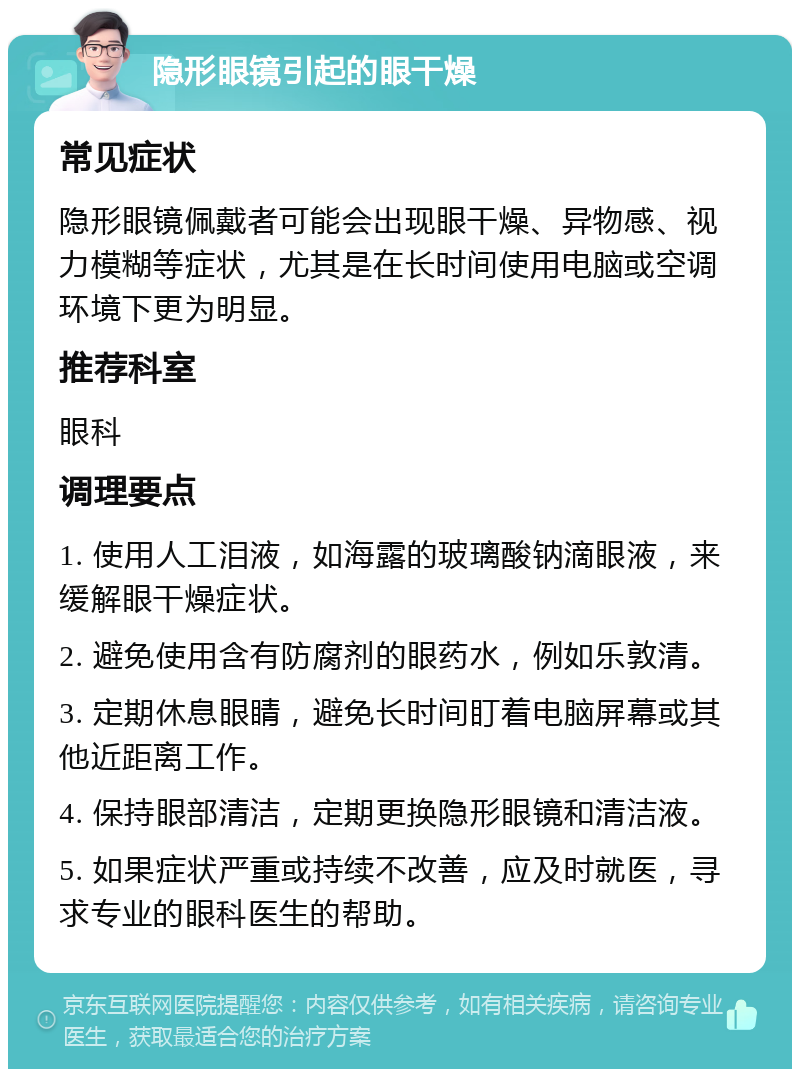 隐形眼镜引起的眼干燥 常见症状 隐形眼镜佩戴者可能会出现眼干燥、异物感、视力模糊等症状，尤其是在长时间使用电脑或空调环境下更为明显。 推荐科室 眼科 调理要点 1. 使用人工泪液，如海露的玻璃酸钠滴眼液，来缓解眼干燥症状。 2. 避免使用含有防腐剂的眼药水，例如乐敦清。 3. 定期休息眼睛，避免长时间盯着电脑屏幕或其他近距离工作。 4. 保持眼部清洁，定期更换隐形眼镜和清洁液。 5. 如果症状严重或持续不改善，应及时就医，寻求专业的眼科医生的帮助。