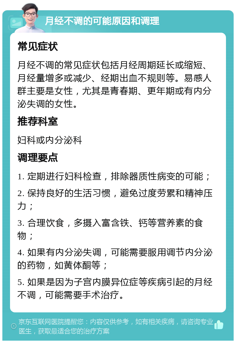 月经不调的可能原因和调理 常见症状 月经不调的常见症状包括月经周期延长或缩短、月经量增多或减少、经期出血不规则等。易感人群主要是女性，尤其是青春期、更年期或有内分泌失调的女性。 推荐科室 妇科或内分泌科 调理要点 1. 定期进行妇科检查，排除器质性病变的可能； 2. 保持良好的生活习惯，避免过度劳累和精神压力； 3. 合理饮食，多摄入富含铁、钙等营养素的食物； 4. 如果有内分泌失调，可能需要服用调节内分泌的药物，如黄体酮等； 5. 如果是因为子宫内膜异位症等疾病引起的月经不调，可能需要手术治疗。