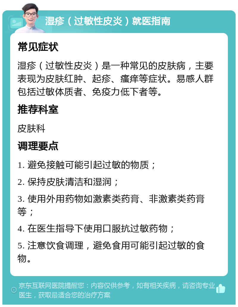 湿疹（过敏性皮炎）就医指南 常见症状 湿疹（过敏性皮炎）是一种常见的皮肤病，主要表现为皮肤红肿、起疹、瘙痒等症状。易感人群包括过敏体质者、免疫力低下者等。 推荐科室 皮肤科 调理要点 1. 避免接触可能引起过敏的物质； 2. 保持皮肤清洁和湿润； 3. 使用外用药物如激素类药膏、非激素类药膏等； 4. 在医生指导下使用口服抗过敏药物； 5. 注意饮食调理，避免食用可能引起过敏的食物。