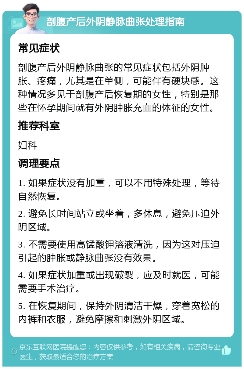 剖腹产后外阴静脉曲张处理指南 常见症状 剖腹产后外阴静脉曲张的常见症状包括外阴肿胀、疼痛，尤其是在单侧，可能伴有硬块感。这种情况多见于剖腹产后恢复期的女性，特别是那些在怀孕期间就有外阴肿胀充血的体征的女性。 推荐科室 妇科 调理要点 1. 如果症状没有加重，可以不用特殊处理，等待自然恢复。 2. 避免长时间站立或坐着，多休息，避免压迫外阴区域。 3. 不需要使用高锰酸钾溶液清洗，因为这对压迫引起的肿胀或静脉曲张没有效果。 4. 如果症状加重或出现破裂，应及时就医，可能需要手术治疗。 5. 在恢复期间，保持外阴清洁干燥，穿着宽松的内裤和衣服，避免摩擦和刺激外阴区域。