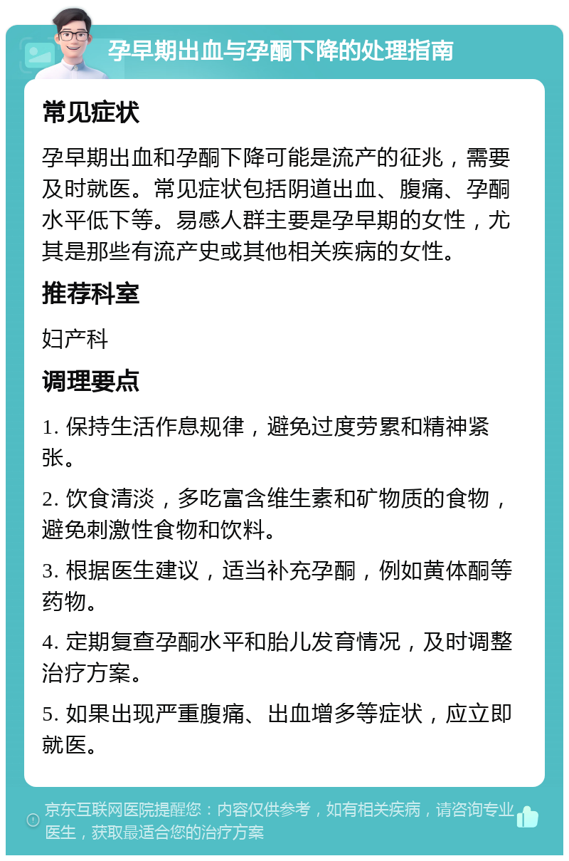 孕早期出血与孕酮下降的处理指南 常见症状 孕早期出血和孕酮下降可能是流产的征兆，需要及时就医。常见症状包括阴道出血、腹痛、孕酮水平低下等。易感人群主要是孕早期的女性，尤其是那些有流产史或其他相关疾病的女性。 推荐科室 妇产科 调理要点 1. 保持生活作息规律，避免过度劳累和精神紧张。 2. 饮食清淡，多吃富含维生素和矿物质的食物，避免刺激性食物和饮料。 3. 根据医生建议，适当补充孕酮，例如黄体酮等药物。 4. 定期复查孕酮水平和胎儿发育情况，及时调整治疗方案。 5. 如果出现严重腹痛、出血增多等症状，应立即就医。