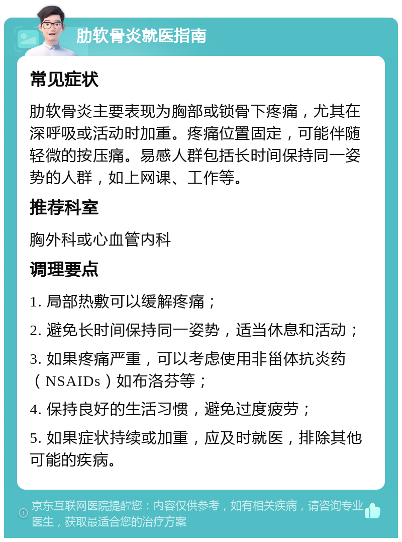 肋软骨炎就医指南 常见症状 肋软骨炎主要表现为胸部或锁骨下疼痛，尤其在深呼吸或活动时加重。疼痛位置固定，可能伴随轻微的按压痛。易感人群包括长时间保持同一姿势的人群，如上网课、工作等。 推荐科室 胸外科或心血管内科 调理要点 1. 局部热敷可以缓解疼痛； 2. 避免长时间保持同一姿势，适当休息和活动； 3. 如果疼痛严重，可以考虑使用非甾体抗炎药（NSAIDs）如布洛芬等； 4. 保持良好的生活习惯，避免过度疲劳； 5. 如果症状持续或加重，应及时就医，排除其他可能的疾病。