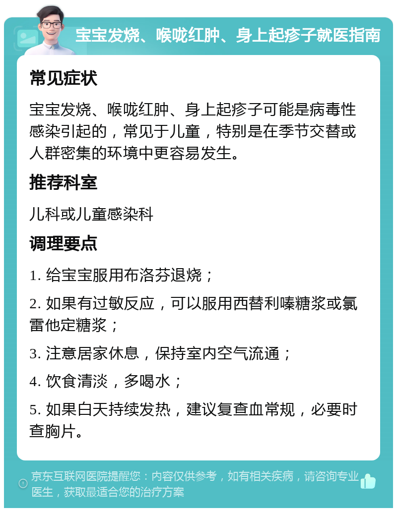 宝宝发烧、喉咙红肿、身上起疹子就医指南 常见症状 宝宝发烧、喉咙红肿、身上起疹子可能是病毒性感染引起的，常见于儿童，特别是在季节交替或人群密集的环境中更容易发生。 推荐科室 儿科或儿童感染科 调理要点 1. 给宝宝服用布洛芬退烧； 2. 如果有过敏反应，可以服用西替利嗪糖浆或氯雷他定糖浆； 3. 注意居家休息，保持室内空气流通； 4. 饮食清淡，多喝水； 5. 如果白天持续发热，建议复查血常规，必要时查胸片。