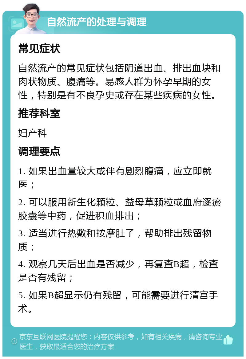 自然流产的处理与调理 常见症状 自然流产的常见症状包括阴道出血、排出血块和肉状物质、腹痛等。易感人群为怀孕早期的女性，特别是有不良孕史或存在某些疾病的女性。 推荐科室 妇产科 调理要点 1. 如果出血量较大或伴有剧烈腹痛，应立即就医； 2. 可以服用新生化颗粒、益母草颗粒或血府逐瘀胶囊等中药，促进积血排出； 3. 适当进行热敷和按摩肚子，帮助排出残留物质； 4. 观察几天后出血是否减少，再复查B超，检查是否有残留； 5. 如果B超显示仍有残留，可能需要进行清宫手术。