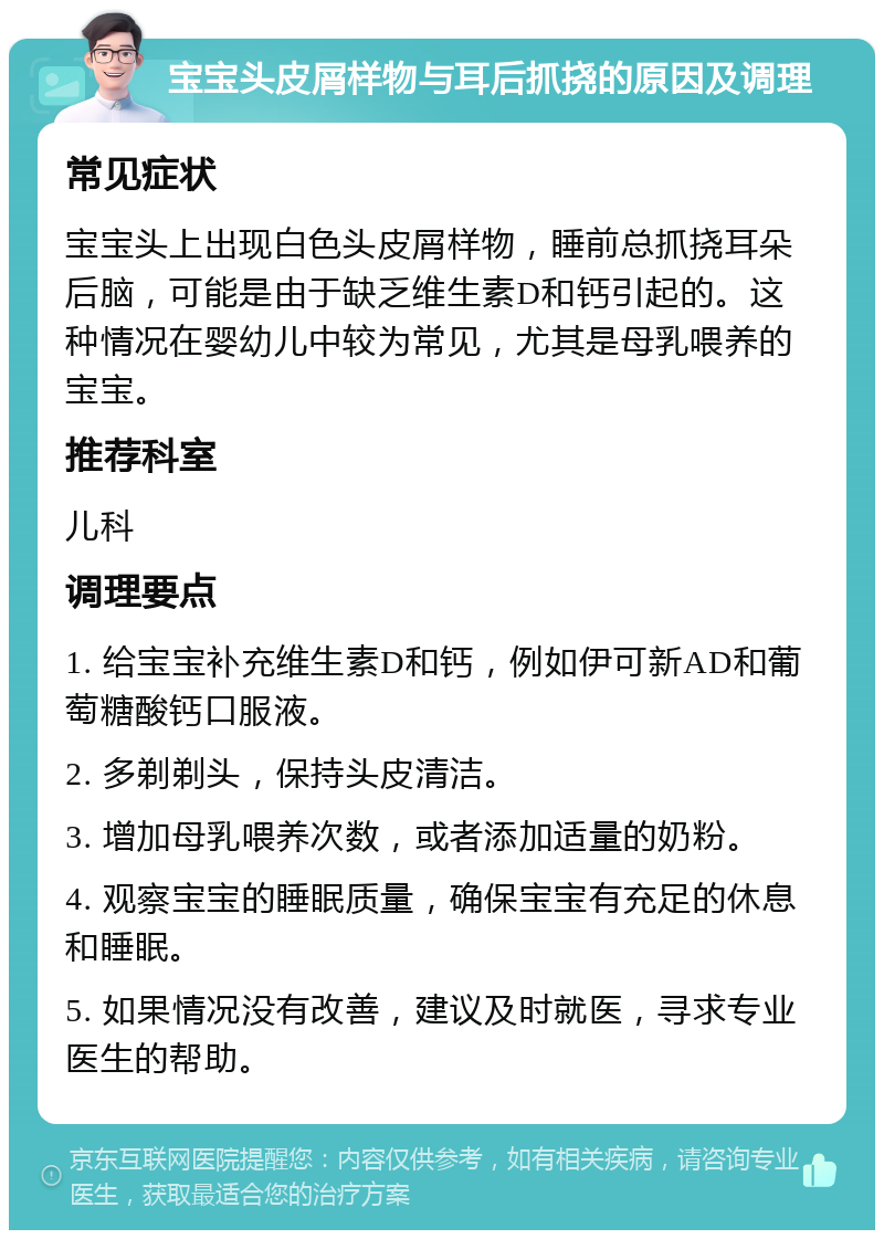 宝宝头皮屑样物与耳后抓挠的原因及调理 常见症状 宝宝头上出现白色头皮屑样物，睡前总抓挠耳朵后脑，可能是由于缺乏维生素D和钙引起的。这种情况在婴幼儿中较为常见，尤其是母乳喂养的宝宝。 推荐科室 儿科 调理要点 1. 给宝宝补充维生素D和钙，例如伊可新AD和葡萄糖酸钙口服液。 2. 多剃剃头，保持头皮清洁。 3. 增加母乳喂养次数，或者添加适量的奶粉。 4. 观察宝宝的睡眠质量，确保宝宝有充足的休息和睡眠。 5. 如果情况没有改善，建议及时就医，寻求专业医生的帮助。