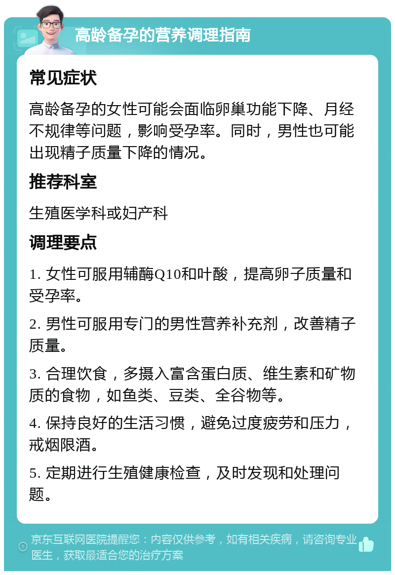 高龄备孕的营养调理指南 常见症状 高龄备孕的女性可能会面临卵巢功能下降、月经不规律等问题，影响受孕率。同时，男性也可能出现精子质量下降的情况。 推荐科室 生殖医学科或妇产科 调理要点 1. 女性可服用辅酶Q10和叶酸，提高卵子质量和受孕率。 2. 男性可服用专门的男性营养补充剂，改善精子质量。 3. 合理饮食，多摄入富含蛋白质、维生素和矿物质的食物，如鱼类、豆类、全谷物等。 4. 保持良好的生活习惯，避免过度疲劳和压力，戒烟限酒。 5. 定期进行生殖健康检查，及时发现和处理问题。