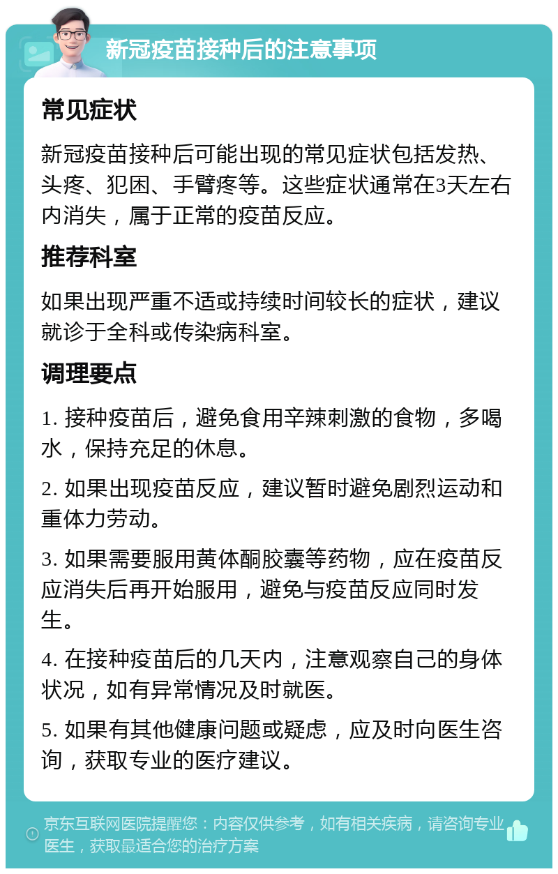 新冠疫苗接种后的注意事项 常见症状 新冠疫苗接种后可能出现的常见症状包括发热、头疼、犯困、手臂疼等。这些症状通常在3天左右内消失，属于正常的疫苗反应。 推荐科室 如果出现严重不适或持续时间较长的症状，建议就诊于全科或传染病科室。 调理要点 1. 接种疫苗后，避免食用辛辣刺激的食物，多喝水，保持充足的休息。 2. 如果出现疫苗反应，建议暂时避免剧烈运动和重体力劳动。 3. 如果需要服用黄体酮胶囊等药物，应在疫苗反应消失后再开始服用，避免与疫苗反应同时发生。 4. 在接种疫苗后的几天内，注意观察自己的身体状况，如有异常情况及时就医。 5. 如果有其他健康问题或疑虑，应及时向医生咨询，获取专业的医疗建议。