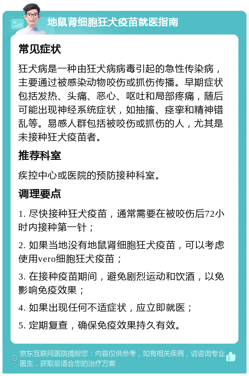 地鼠肾细胞狂犬疫苗就医指南 常见症状 狂犬病是一种由狂犬病病毒引起的急性传染病，主要通过被感染动物咬伤或抓伤传播。早期症状包括发热、头痛、恶心、呕吐和局部疼痛，随后可能出现神经系统症状，如抽搐、痉挛和精神错乱等。易感人群包括被咬伤或抓伤的人，尤其是未接种狂犬疫苗者。 推荐科室 疾控中心或医院的预防接种科室。 调理要点 1. 尽快接种狂犬疫苗，通常需要在被咬伤后72小时内接种第一针； 2. 如果当地没有地鼠肾细胞狂犬疫苗，可以考虑使用vero细胞狂犬疫苗； 3. 在接种疫苗期间，避免剧烈运动和饮酒，以免影响免疫效果； 4. 如果出现任何不适症状，应立即就医； 5. 定期复查，确保免疫效果持久有效。