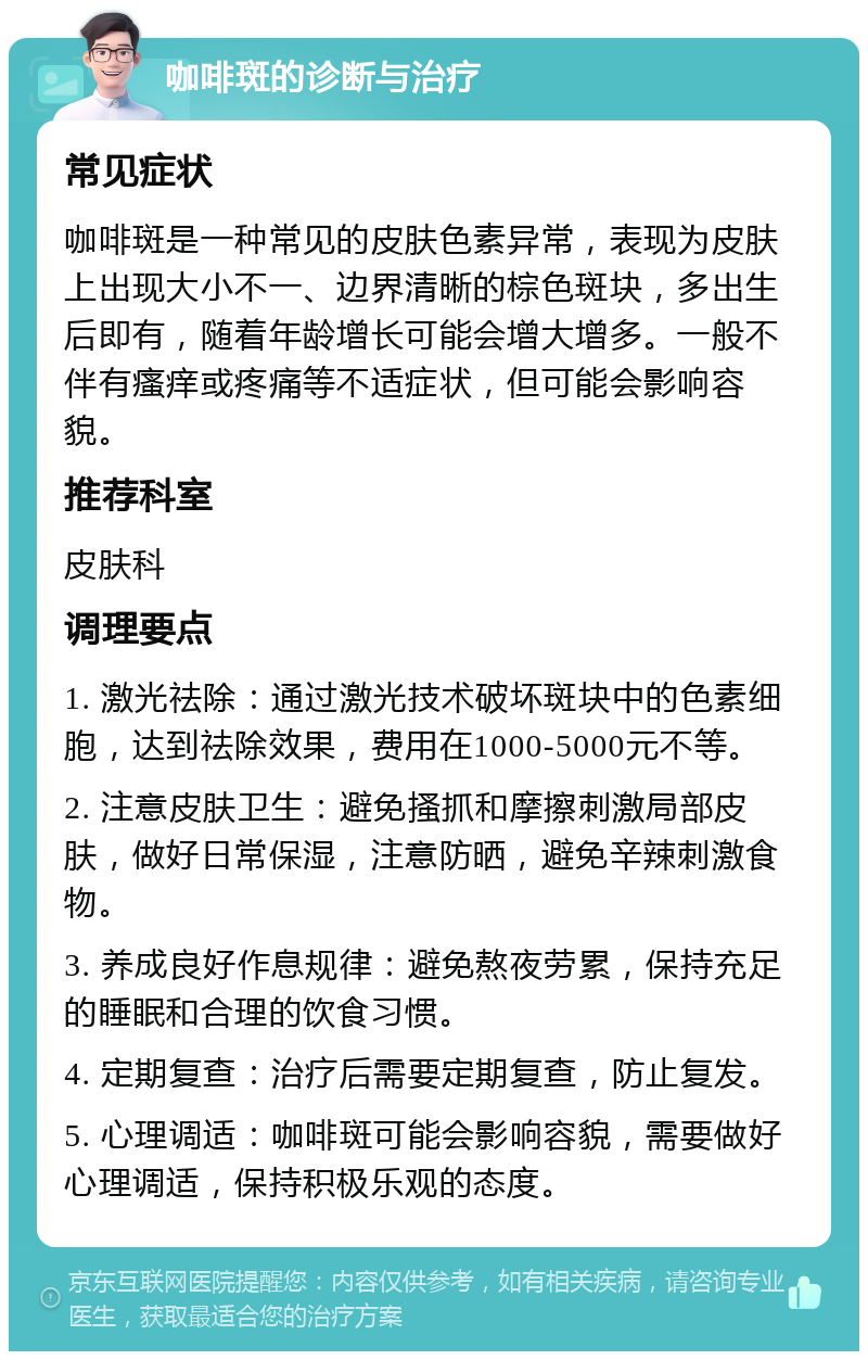 咖啡斑的诊断与治疗 常见症状 咖啡斑是一种常见的皮肤色素异常，表现为皮肤上出现大小不一、边界清晰的棕色斑块，多出生后即有，随着年龄增长可能会增大增多。一般不伴有瘙痒或疼痛等不适症状，但可能会影响容貌。 推荐科室 皮肤科 调理要点 1. 激光祛除：通过激光技术破坏斑块中的色素细胞，达到祛除效果，费用在1000-5000元不等。 2. 注意皮肤卫生：避免搔抓和摩擦刺激局部皮肤，做好日常保湿，注意防晒，避免辛辣刺激食物。 3. 养成良好作息规律：避免熬夜劳累，保持充足的睡眠和合理的饮食习惯。 4. 定期复查：治疗后需要定期复查，防止复发。 5. 心理调适：咖啡斑可能会影响容貌，需要做好心理调适，保持积极乐观的态度。