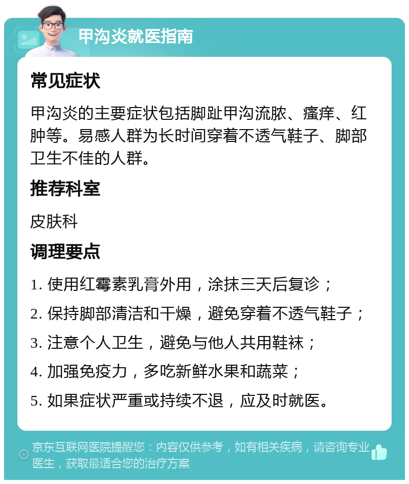 甲沟炎就医指南 常见症状 甲沟炎的主要症状包括脚趾甲沟流脓、瘙痒、红肿等。易感人群为长时间穿着不透气鞋子、脚部卫生不佳的人群。 推荐科室 皮肤科 调理要点 1. 使用红霉素乳膏外用，涂抹三天后复诊； 2. 保持脚部清洁和干燥，避免穿着不透气鞋子； 3. 注意个人卫生，避免与他人共用鞋袜； 4. 加强免疫力，多吃新鲜水果和蔬菜； 5. 如果症状严重或持续不退，应及时就医。