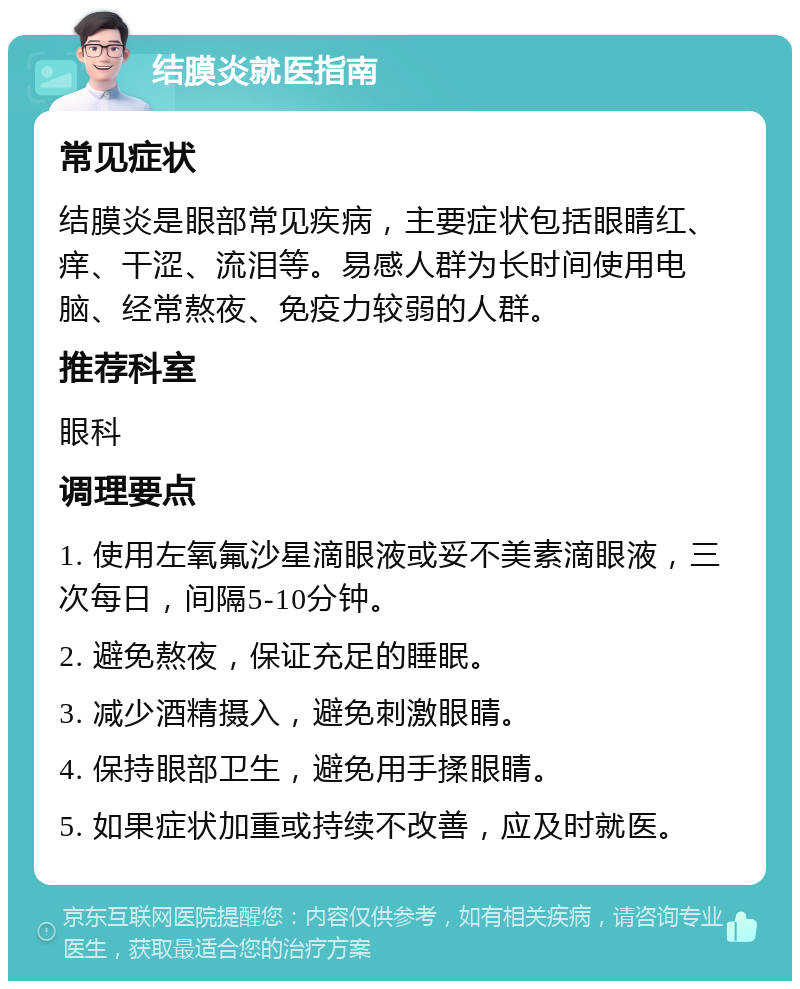 结膜炎就医指南 常见症状 结膜炎是眼部常见疾病，主要症状包括眼睛红、痒、干涩、流泪等。易感人群为长时间使用电脑、经常熬夜、免疫力较弱的人群。 推荐科室 眼科 调理要点 1. 使用左氧氟沙星滴眼液或妥不美素滴眼液，三次每日，间隔5-10分钟。 2. 避免熬夜，保证充足的睡眠。 3. 减少酒精摄入，避免刺激眼睛。 4. 保持眼部卫生，避免用手揉眼睛。 5. 如果症状加重或持续不改善，应及时就医。