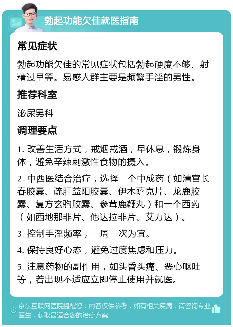 勃起功能欠佳就医指南 常见症状 勃起功能欠佳的常见症状包括勃起硬度不够、射精过早等。易感人群主要是频繁手淫的男性。 推荐科室 泌尿男科 调理要点 1. 改善生活方式，戒烟戒酒，早休息，锻炼身体，避免辛辣刺激性食物的摄入。 2. 中西医结合治疗，选择一个中成药（如清宫长春胶囊、疏肝益阳胶囊、伊木萨克片、龙鹿胶囊、复方玄驹胶囊、参茸鹿鞭丸）和一个西药（如西地那非片、他达拉非片、艾力达）。 3. 控制手淫频率，一周一次为宜。 4. 保持良好心态，避免过度焦虑和压力。 5. 注意药物的副作用，如头昏头痛、恶心呕吐等，若出现不适应立即停止使用并就医。