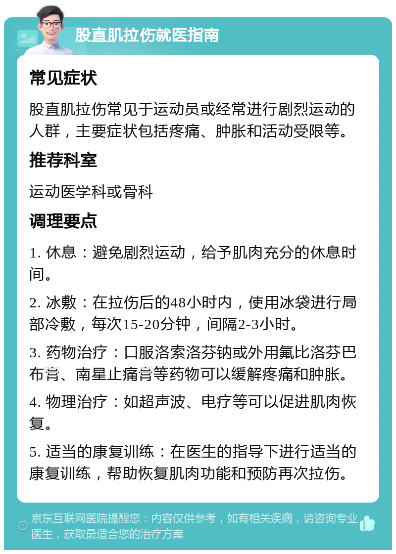 股直肌拉伤就医指南 常见症状 股直肌拉伤常见于运动员或经常进行剧烈运动的人群，主要症状包括疼痛、肿胀和活动受限等。 推荐科室 运动医学科或骨科 调理要点 1. 休息：避免剧烈运动，给予肌肉充分的休息时间。 2. 冰敷：在拉伤后的48小时内，使用冰袋进行局部冷敷，每次15-20分钟，间隔2-3小时。 3. 药物治疗：口服洛索洛芬钠或外用氟比洛芬巴布膏、南星止痛膏等药物可以缓解疼痛和肿胀。 4. 物理治疗：如超声波、电疗等可以促进肌肉恢复。 5. 适当的康复训练：在医生的指导下进行适当的康复训练，帮助恢复肌肉功能和预防再次拉伤。