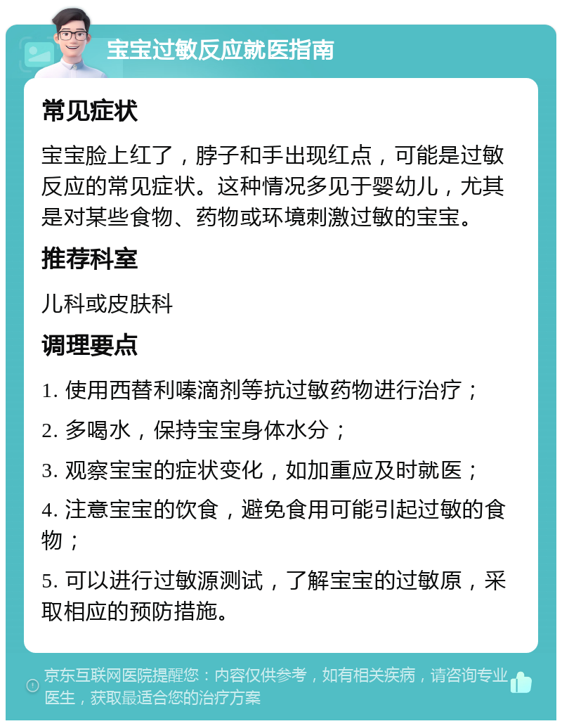 宝宝过敏反应就医指南 常见症状 宝宝脸上红了，脖子和手出现红点，可能是过敏反应的常见症状。这种情况多见于婴幼儿，尤其是对某些食物、药物或环境刺激过敏的宝宝。 推荐科室 儿科或皮肤科 调理要点 1. 使用西替利嗪滴剂等抗过敏药物进行治疗； 2. 多喝水，保持宝宝身体水分； 3. 观察宝宝的症状变化，如加重应及时就医； 4. 注意宝宝的饮食，避免食用可能引起过敏的食物； 5. 可以进行过敏源测试，了解宝宝的过敏原，采取相应的预防措施。