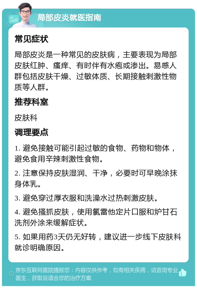 局部皮炎就医指南 常见症状 局部皮炎是一种常见的皮肤病，主要表现为局部皮肤红肿、瘙痒、有时伴有水疱或渗出。易感人群包括皮肤干燥、过敏体质、长期接触刺激性物质等人群。 推荐科室 皮肤科 调理要点 1. 避免接触可能引起过敏的食物、药物和物体，避免食用辛辣刺激性食物。 2. 注意保持皮肤湿润、干净，必要时可早晚涂抹身体乳。 3. 避免穿过厚衣服和洗澡水过热刺激皮肤。 4. 避免搔抓皮肤，使用氯雷他定片口服和炉甘石洗剂外涂来缓解症状。 5. 如果用药3天仍无好转，建议进一步线下皮肤科就诊明确原因。