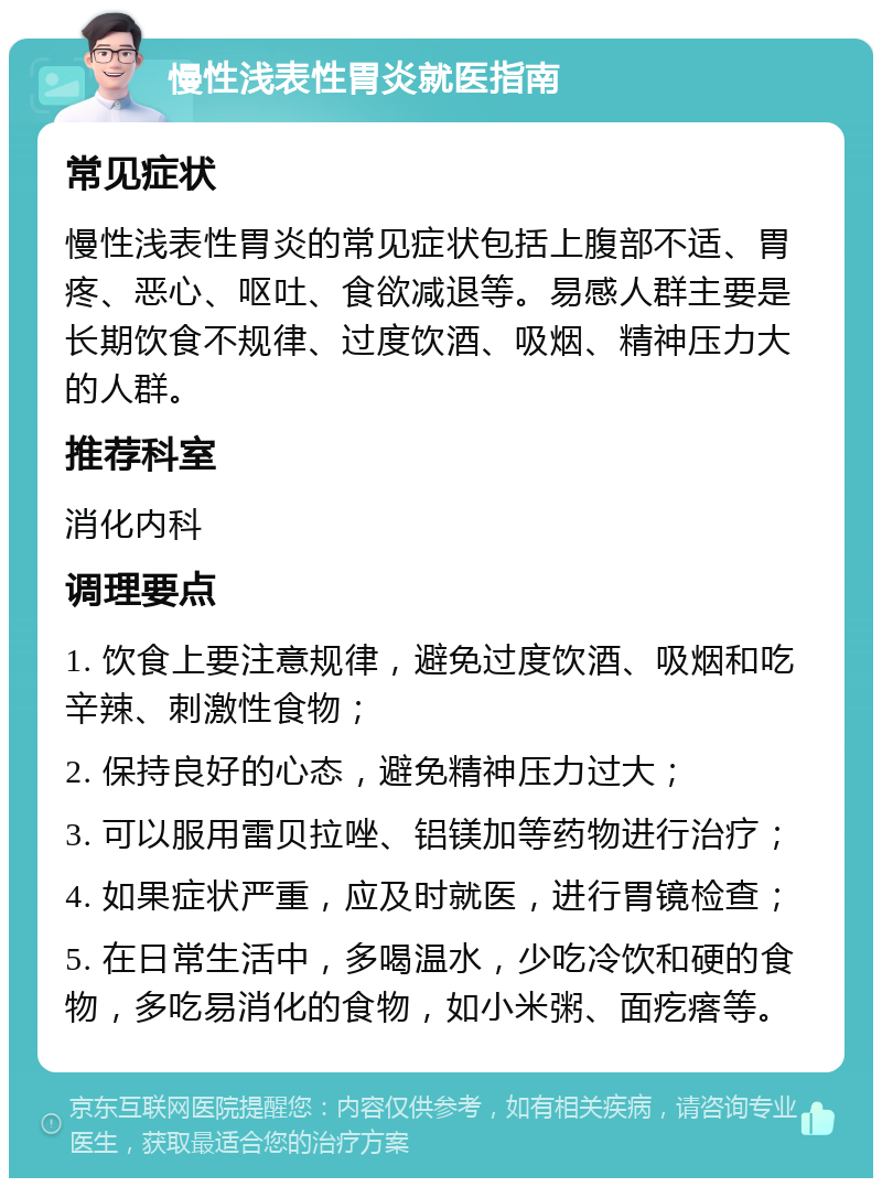 慢性浅表性胃炎就医指南 常见症状 慢性浅表性胃炎的常见症状包括上腹部不适、胃疼、恶心、呕吐、食欲减退等。易感人群主要是长期饮食不规律、过度饮酒、吸烟、精神压力大的人群。 推荐科室 消化内科 调理要点 1. 饮食上要注意规律，避免过度饮酒、吸烟和吃辛辣、刺激性食物； 2. 保持良好的心态，避免精神压力过大； 3. 可以服用雷贝拉唑、铝镁加等药物进行治疗； 4. 如果症状严重，应及时就医，进行胃镜检查； 5. 在日常生活中，多喝温水，少吃冷饮和硬的食物，多吃易消化的食物，如小米粥、面疙瘩等。