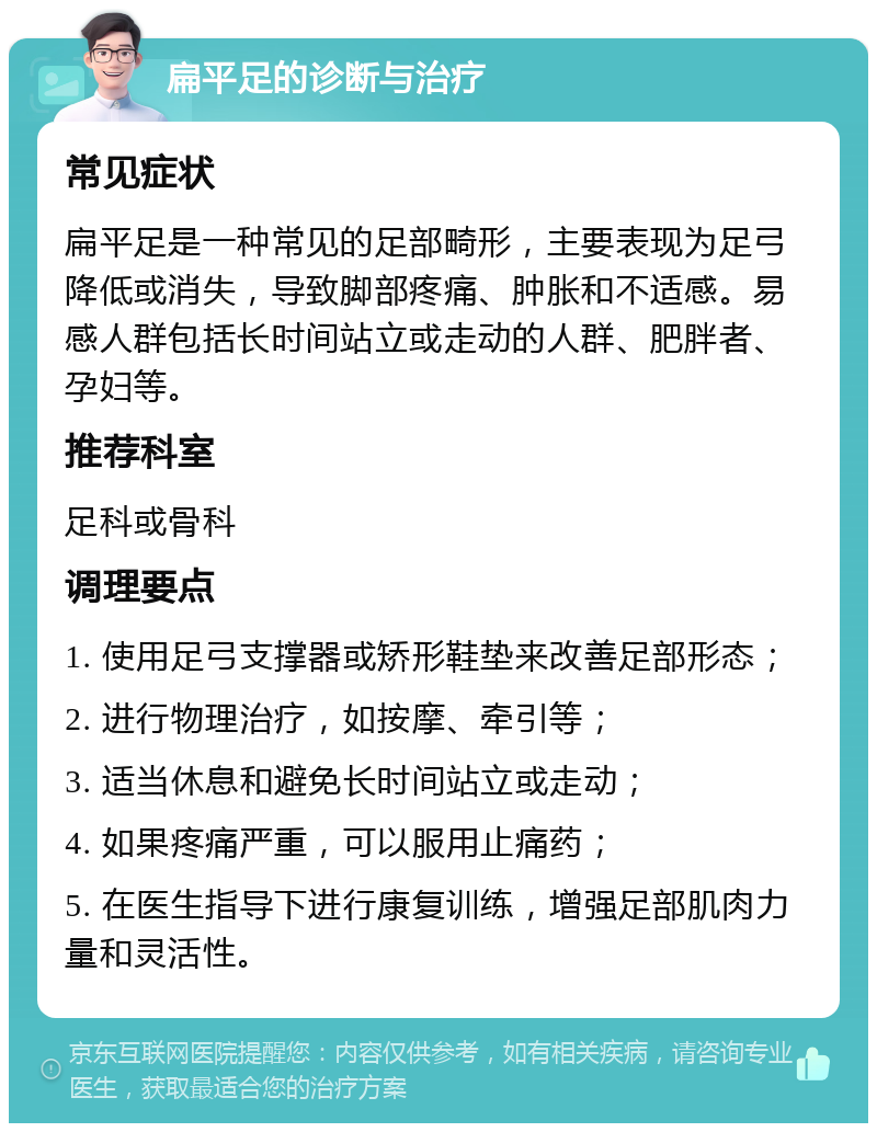 扁平足的诊断与治疗 常见症状 扁平足是一种常见的足部畸形，主要表现为足弓降低或消失，导致脚部疼痛、肿胀和不适感。易感人群包括长时间站立或走动的人群、肥胖者、孕妇等。 推荐科室 足科或骨科 调理要点 1. 使用足弓支撑器或矫形鞋垫来改善足部形态； 2. 进行物理治疗，如按摩、牵引等； 3. 适当休息和避免长时间站立或走动； 4. 如果疼痛严重，可以服用止痛药； 5. 在医生指导下进行康复训练，增强足部肌肉力量和灵活性。