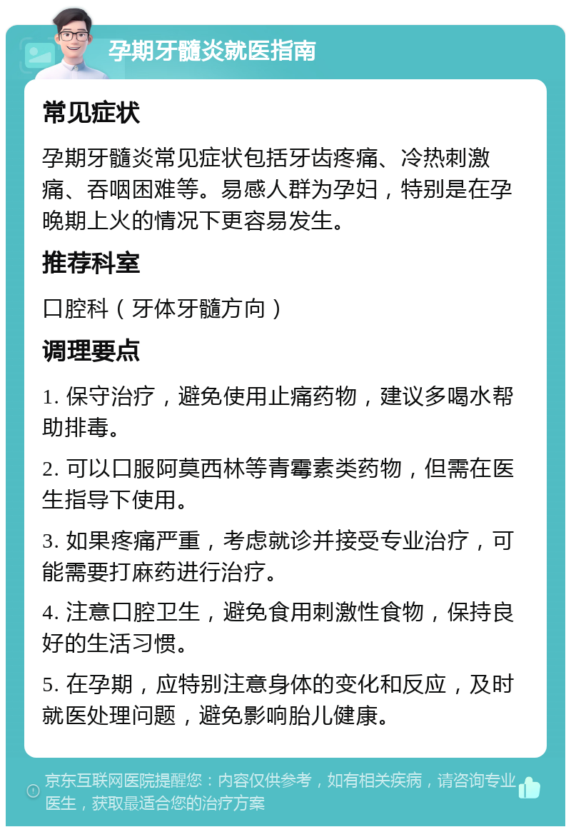 孕期牙髓炎就医指南 常见症状 孕期牙髓炎常见症状包括牙齿疼痛、冷热刺激痛、吞咽困难等。易感人群为孕妇，特别是在孕晚期上火的情况下更容易发生。 推荐科室 口腔科（牙体牙髓方向） 调理要点 1. 保守治疗，避免使用止痛药物，建议多喝水帮助排毒。 2. 可以口服阿莫西林等青霉素类药物，但需在医生指导下使用。 3. 如果疼痛严重，考虑就诊并接受专业治疗，可能需要打麻药进行治疗。 4. 注意口腔卫生，避免食用刺激性食物，保持良好的生活习惯。 5. 在孕期，应特别注意身体的变化和反应，及时就医处理问题，避免影响胎儿健康。