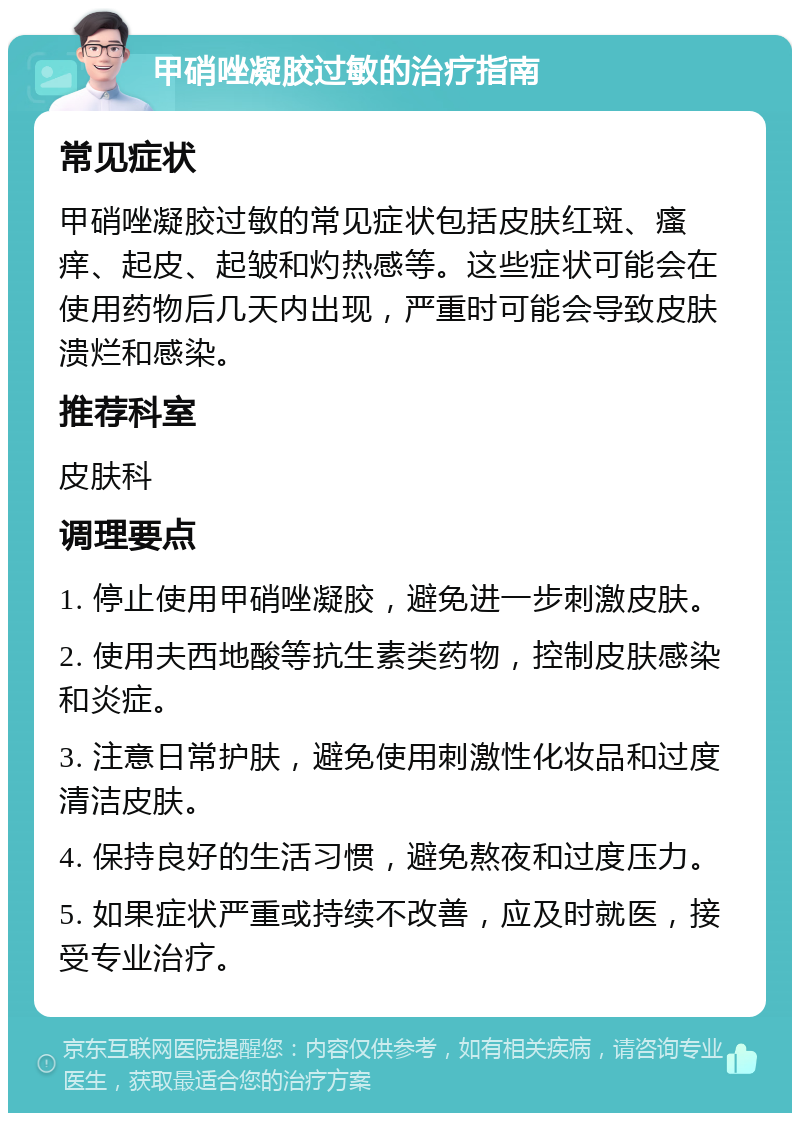 甲硝唑凝胶过敏的治疗指南 常见症状 甲硝唑凝胶过敏的常见症状包括皮肤红斑、瘙痒、起皮、起皱和灼热感等。这些症状可能会在使用药物后几天内出现，严重时可能会导致皮肤溃烂和感染。 推荐科室 皮肤科 调理要点 1. 停止使用甲硝唑凝胶，避免进一步刺激皮肤。 2. 使用夫西地酸等抗生素类药物，控制皮肤感染和炎症。 3. 注意日常护肤，避免使用刺激性化妆品和过度清洁皮肤。 4. 保持良好的生活习惯，避免熬夜和过度压力。 5. 如果症状严重或持续不改善，应及时就医，接受专业治疗。