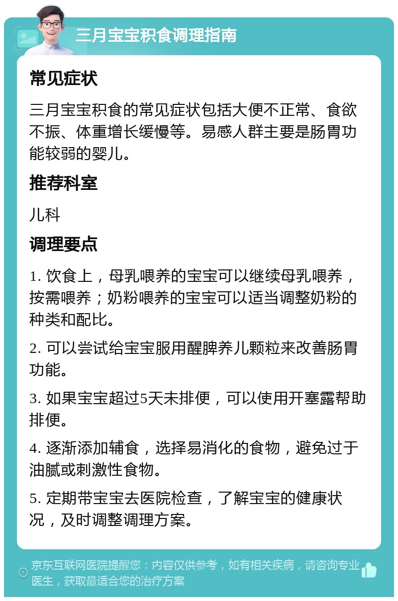 三月宝宝积食调理指南 常见症状 三月宝宝积食的常见症状包括大便不正常、食欲不振、体重增长缓慢等。易感人群主要是肠胃功能较弱的婴儿。 推荐科室 儿科 调理要点 1. 饮食上，母乳喂养的宝宝可以继续母乳喂养，按需喂养；奶粉喂养的宝宝可以适当调整奶粉的种类和配比。 2. 可以尝试给宝宝服用醒脾养儿颗粒来改善肠胃功能。 3. 如果宝宝超过5天未排便，可以使用开塞露帮助排便。 4. 逐渐添加辅食，选择易消化的食物，避免过于油腻或刺激性食物。 5. 定期带宝宝去医院检查，了解宝宝的健康状况，及时调整调理方案。