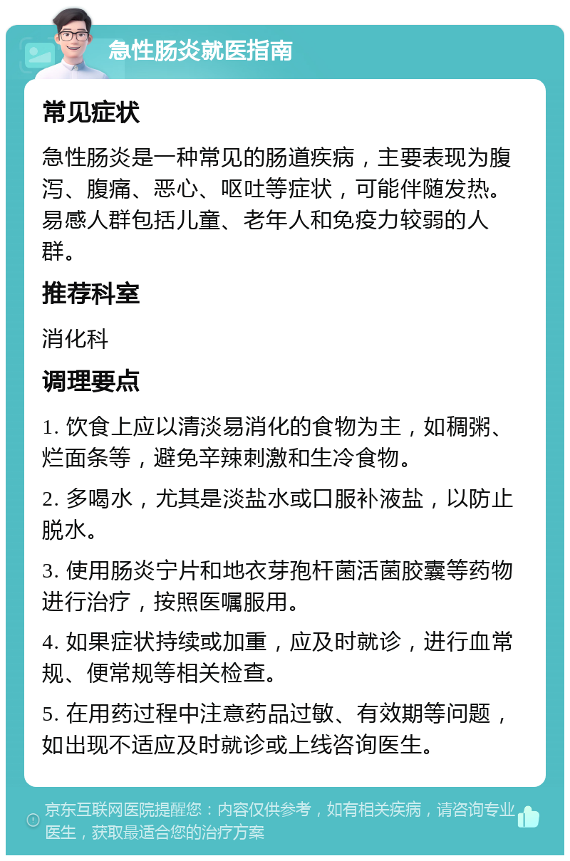 急性肠炎就医指南 常见症状 急性肠炎是一种常见的肠道疾病，主要表现为腹泻、腹痛、恶心、呕吐等症状，可能伴随发热。易感人群包括儿童、老年人和免疫力较弱的人群。 推荐科室 消化科 调理要点 1. 饮食上应以清淡易消化的食物为主，如稠粥、烂面条等，避免辛辣刺激和生冷食物。 2. 多喝水，尤其是淡盐水或口服补液盐，以防止脱水。 3. 使用肠炎宁片和地衣芽孢杆菌活菌胶囊等药物进行治疗，按照医嘱服用。 4. 如果症状持续或加重，应及时就诊，进行血常规、便常规等相关检查。 5. 在用药过程中注意药品过敏、有效期等问题，如出现不适应及时就诊或上线咨询医生。